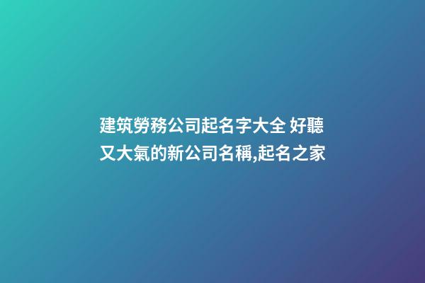 建筑勞務公司起名字大全 好聽又大氣的新公司名稱,起名之家-第1張-公司起名-玄機派